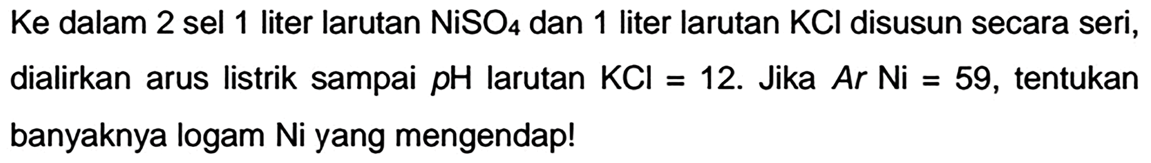 Ke dalam 2 sel 1 liter larutan  NiSO_(4)  dan 1 liter larutan  KCl  disusun secara seri, dialirkan arus listrik sampai  pH  larutan  KCl=  12. Jika  A r Ni=59 , tentukan banyaknya logam Ni yang mengendap!