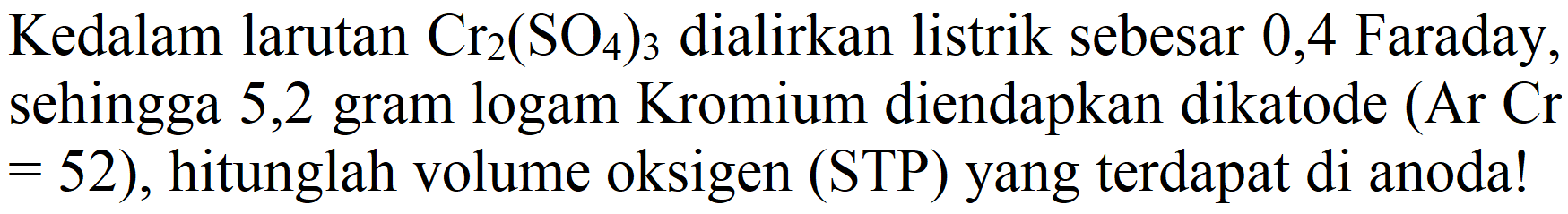 Kedalam larutan  Cr_(2)(SO_(4))_(3)  dialirkan listrik sebesar 0,4 Faraday, sehingga 5,2 gram logam Kromium diendapkan dikatode (Ar  Cr   =52) , hitunglah volume oksigen (STP) yang terdapat di anoda!