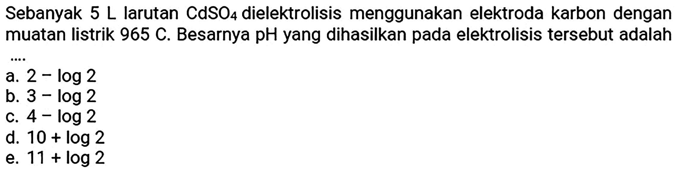 Sebanyak  5 L  larutan  CdSO_(4)  dielektrolisis menggunakan elektroda karbon dengan muatan listrik  965 C . Besarnya pH yang dihasilkan pada elektrolisis tersebut adalah
a.  2-log 2 
b.  3-log 2 
c.  4-log 2 
d.  10+log 2 
e.  11+log 2 