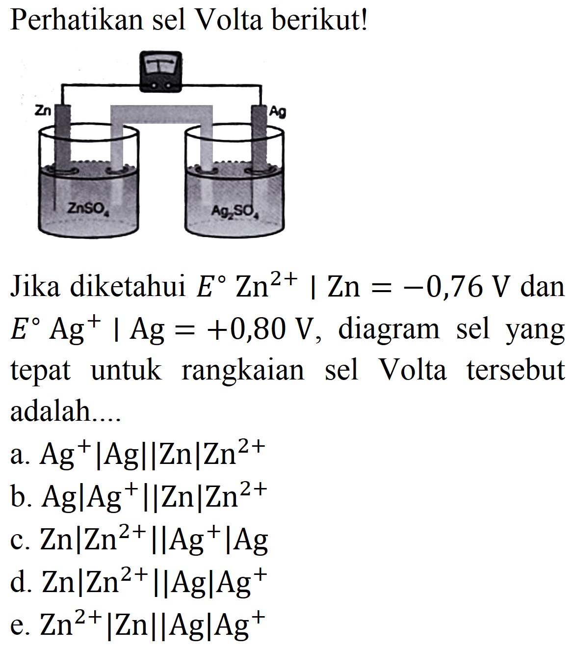 Perhatikan sel Volta berikut!
Jika diketahui  E Zn^(2+) | Zn=-0,76 V  dan  E Ag^(+) | Ag=+0,80 V , diagram sel yang tepat untuk rangkaian sel Volta tersebut adalah....
a.  Ag^(+)|Ag||Zn| Zn^(2+) 
b.  Ag|Ag^(+)||Zn| Zn^(2+) 
c.  Zn|Zn^(2+) | Ag^(+)| Ag 
d.  Zn|Zn^(2+) | Ag| Ag^(+) 
e.  Zn^(2+)|Zn||Ag| Ag^(+) 