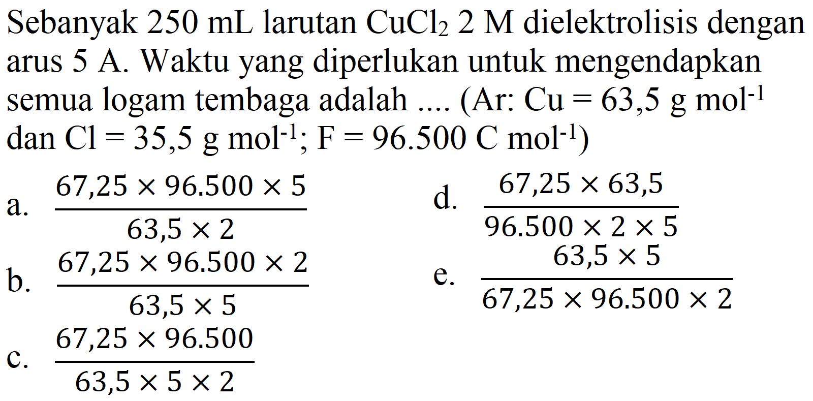 Sebanyak  250 mL  larutan  CuCl_(2) 2 M  dielektrolisis dengan arus  5 A . Waktu yang diperlukan untuk mengendapkan semua logam tembaga adalah .... (Ar:  Cu=63,5 g mol^(-1)  dan  .Cl=35,5 g mol^(-1) ; F=96.500 C mol^(-1)) 
a.  (67,25 x 96.500 x 5)/(63,5 x 2) 
d.  (67,25 x 63,5)/(96.500 x 2 x 5) 
b.  (67,25 x 96.500 x 2)/(63,5 x 5) 
e.  (63,5 x 5)/(67,25 x 96.500 x 2) 
c.  (67,25 x 96.500)/(63,5 x 5 x 2) 