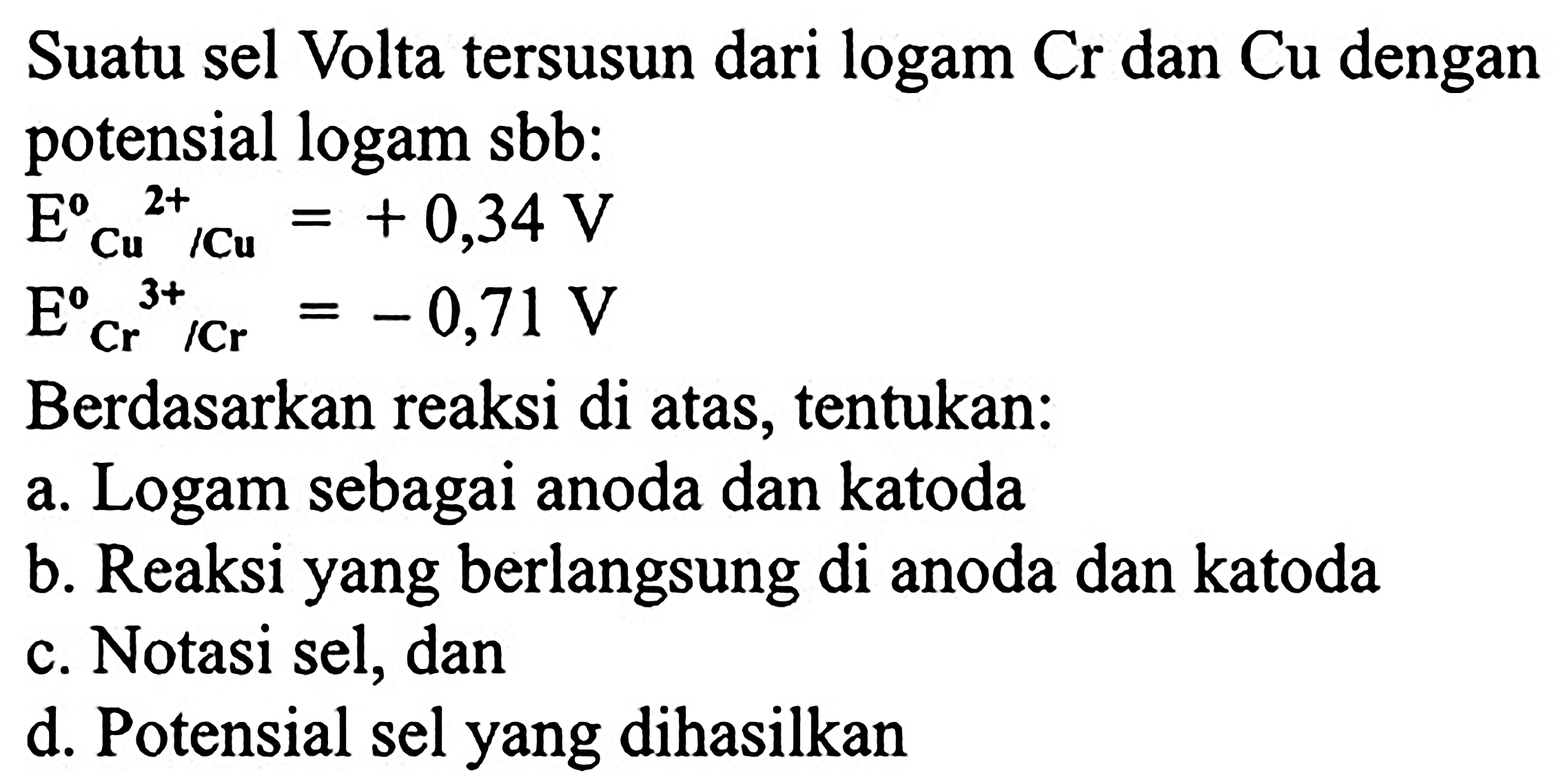 Suatu sel Volta tersusun dari logam  Cr  dan  Cu  dengan potensial logam sbb:

E^(0)/( )_(Cu^(2+))/( )^(2+) Cu=+0,34 V


E_(Cr^(0) / Cr)^(3+)=-0,71 V

Berdasarkan reaksi di atas, tentukan:
a. Logam sebagai anoda dan katoda
b. Reaksi yang berlangsung di anoda dan katoda
c. Notasi sel, dan
d. Potensial sel yang dihasilkan