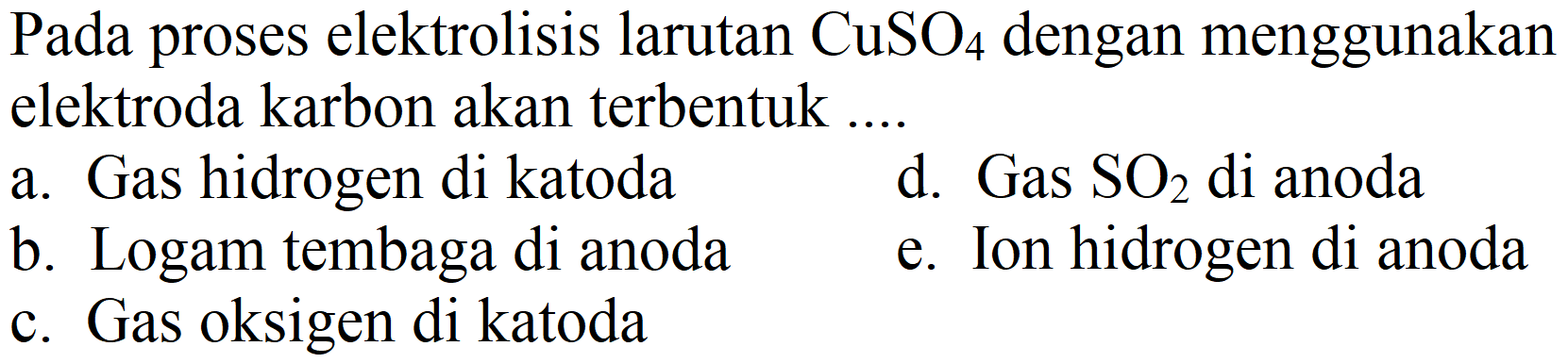 Pada proses elektrolisis larutan  CuSO_(4)  dengan menggunakan elektroda karbon akan terbentuk ....
a. Gas hidrogen di katoda
d. Gas  SO_(2)  di anoda
b. Logam tembaga di anoda
e. Ion hidrogen di anoda
c. Gas oksigen di katoda