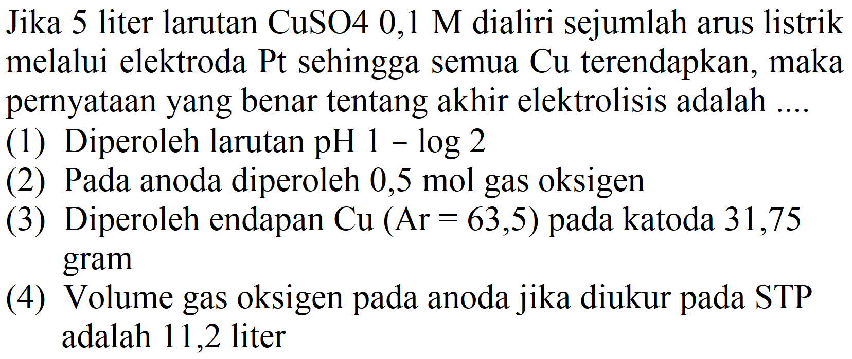 Jika 5 liter larutan CuSO4 0,1 M dialiri sejumlah arus listrik melalui elektroda Pt sehingga semua  Cu  terendapkan, maka pernyataan yang benar tentang akhir elektrolisis adalah ....
(1) Diperoleh larutan  pH 1-log 2 
(2) Pada anoda diperoleh  0,5 mol  gas oksigen
(3) Diperoleh endapan  Cu(Ar=63,5)  pada katoda 31,75 gram
(4) Volume gas oksigen pada anoda jika diukur pada STP adalah 11,2 liter