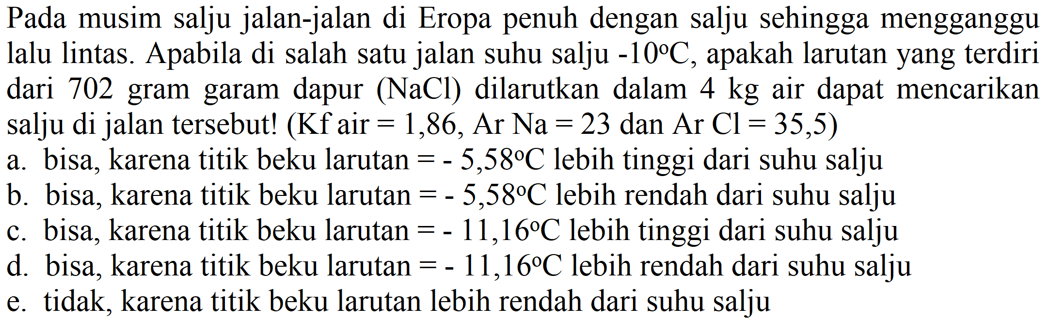 Pada musim salju jalan-jalan di Eropa penuh dengan salju sehingga mengganggu lalu lintas. Apabila di salah satu jalan suhu salju  -10 C , apakah larutan yang terdiri dari 702 gram garam dapur  (NaCl)  dilarutkan dalam  4 kg  air dapat mencarikan salju di jalan tersebut! (Kf air  =1,86, Ar Na=23  dan  Ar  Cl=35,5  )
a. bisa, karena titik beku larutan  =-5,58 C  lebih tinggi dari suhu salju
b. bisa, karena titik beku larutan  =-5,58 C  lebih rendah dari suhu salju
c. bisa, karena titik beku larutan  =-11,16 C  lebih tinggi dari suhu salju
d. bisa, karena titik beku larutan  =-11,16 C  lebih rendah dari suhu salju
e. tidak, karena titik beku larutan lebih rendah dari suhu salju