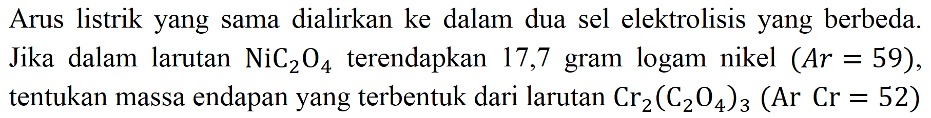 Arus listrik yang sama dialirkan ke dalam dua sel elektrolisis yang berbeda. Jika dalam larutan  NiC_(2) O_(4)  terendapkan 17,7 gram logam nikel  (A r=59) , tentukan massa endapan yang terbentuk dari larutan  Cr_(2)(C_(2) O_(4))_(3)(Ar Cr=52)