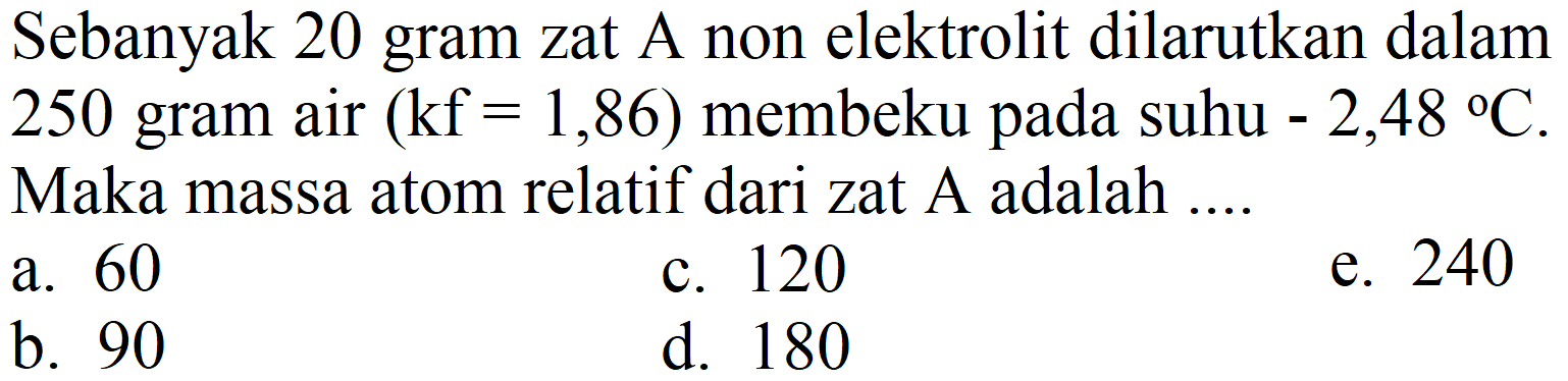 Sebanyak 20 gram zat A non elektrolit dilarutkan dalam 250 gram air  (kf=1,86)  membeku pada suhu  -2,48{ ) C . Maka massa atom relatif dari zat A adalah ....
a. 60
c. 120
e. 240
b. 90
d. 180