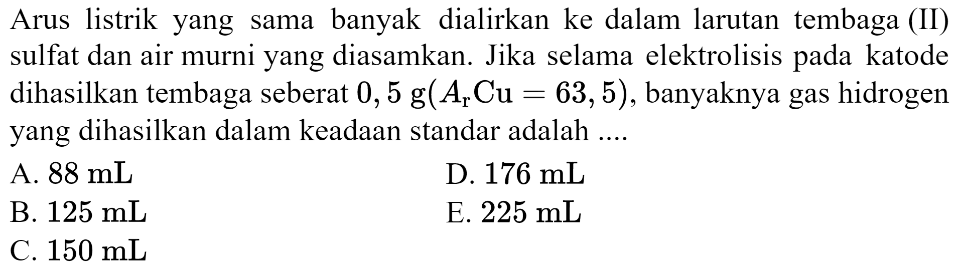 Arus listrik yang sama banyak dialirkan ke dalam larutan tembaga (II) sulfat dan air murni yang diasamkan. Jika selama elektrolisis pada katode dihasilkan tembaga seberat  0,5 g(A_(r) Cu=63,5) , banyaknya gas hidrogen yang dihasilkan dalam keadaan standar adalah ....
A.  88 mL 
D.  176 mL 
B.  125 mL 
E.  225 mL 
C.  150 mL 