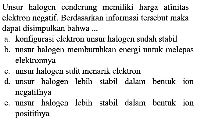 Unsur halogen cenderung memiliki harga afinitas elektron negatif. Berdasarkan informasi tersebut maka dapat disimpulkan bahwa ...
a. konfigurasi elektron unsur halogen sudah stabil
b. unsur halogen membutuhkan energi untuk melepas elektronnya
c. unsur halogen sulit menarik elektron
d. unsur halogen lebih stabil dalam bentuk ion negatifnya
e. unsur halogen lebih stabil dalam bentuk ion positifnya