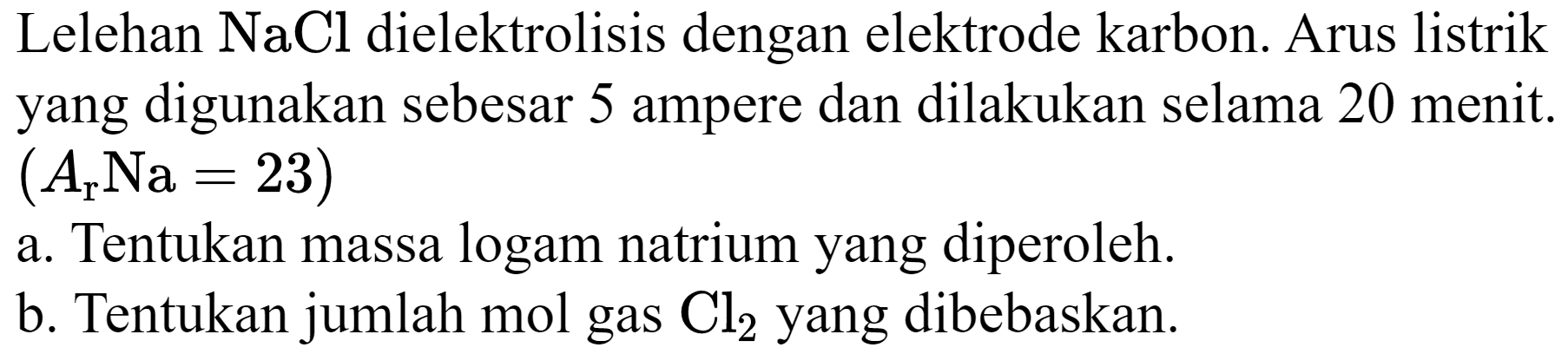 Lelehan  NaCl  dielektrolisis dengan elektrode karbon. Arus listrik yang digunakan sebesar 5 ampere dan dilakukan selama 20 menit.  (A_(r) Na=23) 
a. Tentukan massa logam natrium yang diperoleh.
b. Tentukan jumlah mol gas  Cl_(2)  yang dibebaskan.