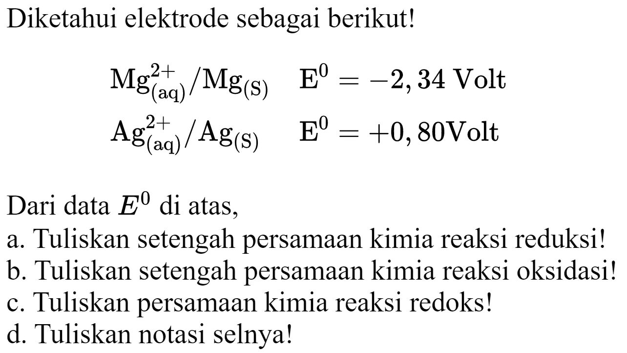 Diketahui elektrode sebagai berikut!


Mg_((aq))^(2+) / Mg_((S))  E^(0)=-2,34 Volt 
Ag_((aq))^(2+) / Ag_((S))  E^(0)=+0,80 Volt


Dari data  E^(0)  di atas,
a. Tuliskan setengah persamaan kimia reaksi reduksi!
b. Tuliskan setengah persamaan kimia reaksi oksidasi!
c. Tuliskan persamaan kimia reaksi redoks!
d. Tuliskan notasi selnya!