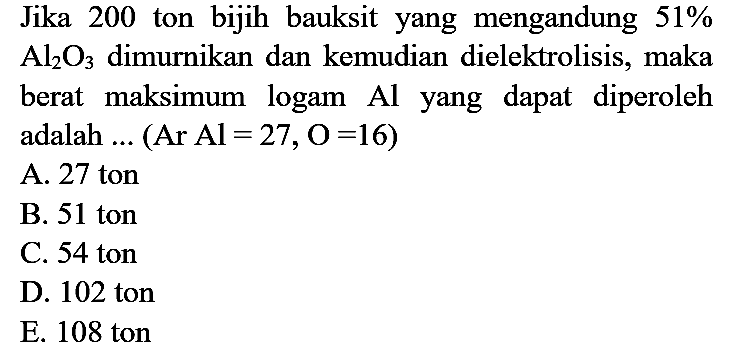 Jika 200 ton bijih bauksit yang mengandung  51 %   Al_(2) O_(3)  dimurnikan dan kemudian dielektrolisis, maka berat maksimum logam  Al  yang dapat diperoleh adalah  ...(Ar Al=27, O=16)