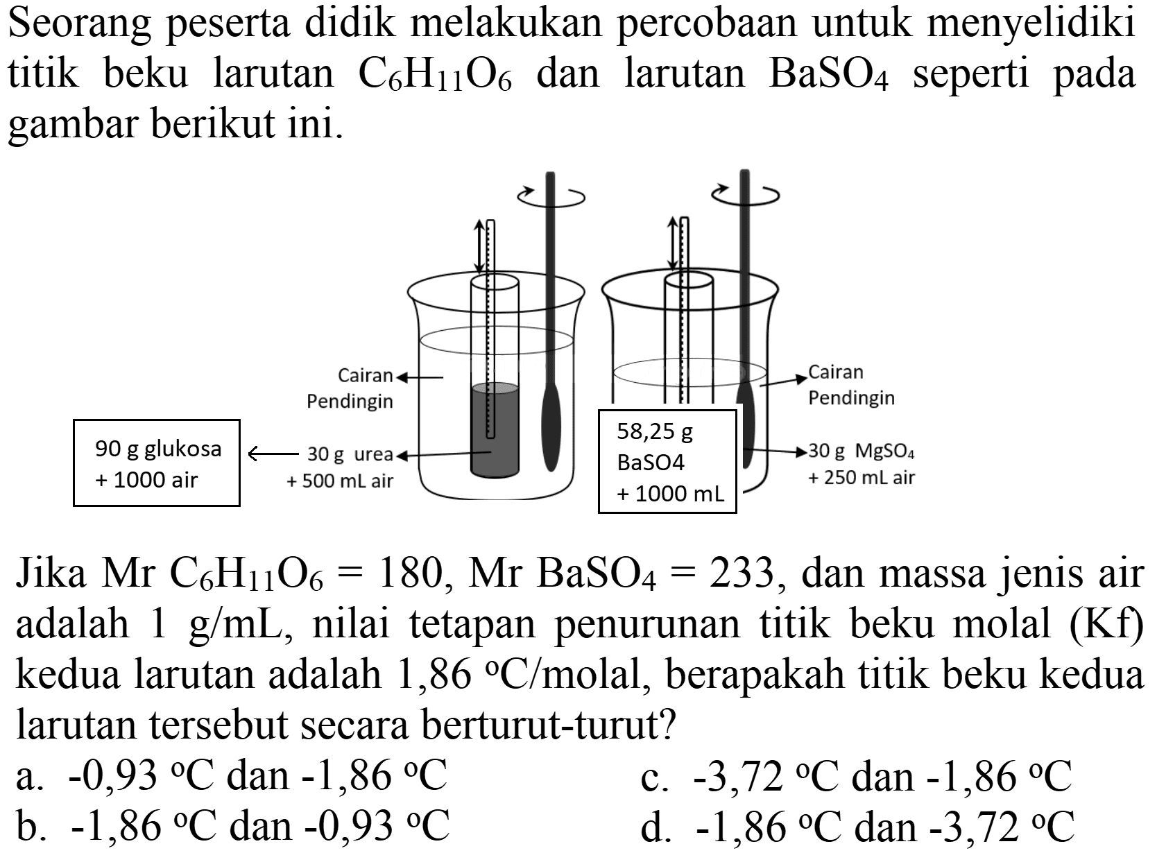 Seorang peserta didik melakukan percobaan untuk menyelidiki titik beku larutan  C_(6) H_(11) O_(6)  dan larutan  BaSO_(4)  seperti pada gambar berikut ini.

Jika  Mr _(6) H_(11) O_(6)=180, Mr BaSO_(4)=233 , dan massa jenis air adalah  1 g / mL , nilai tetapan penurunan titik beku molal (Kf) kedua larutan adalah  1,86 C /  molal, berapakah titik beku kedua larutan tersebut secara berturut-turut?
a.  -0,93{ ) C  dan  -1,86 C 
c.  -3,72{ ) C  dan  -1,86 C 
b.  -1,86 C  dan  -0,93{ ) C 
d.  -1,86 C  dan  -3,72 C 