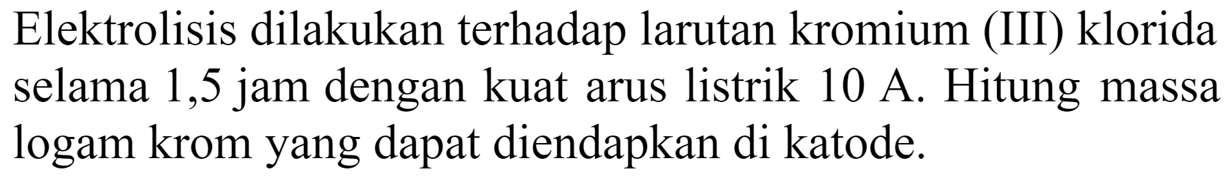 Elektrolisis dilakukan terhadap larutan kromium (III) klorida selama 1,5 jam dengan kuat arus listrik  10 A . Hitung massa logam krom yang dapat diendapkan di katode.