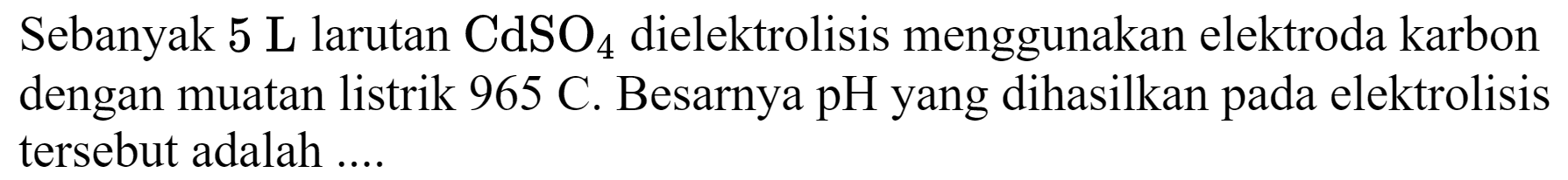 Sebanyak 5 L larutan  CdSO_(4)  dielektrolisis menggunakan elektroda karbon dengan muatan listrik  965 C . Besarnya pH yang dihasilkan pada elektrolisis tersebut adalah ....