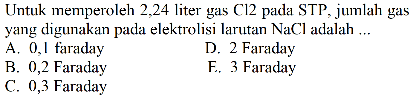 Untuk memperoleh 2,24 liter gas Cl2 pada STP, jumlah gas yang digunakan pada elektrolisi larutan  NaCl  adalah ...
A. 0,1 faraday
D. 2 Faraday
B. 0,2 Faraday
E. 3 Faraday
C. 0,3 Faraday