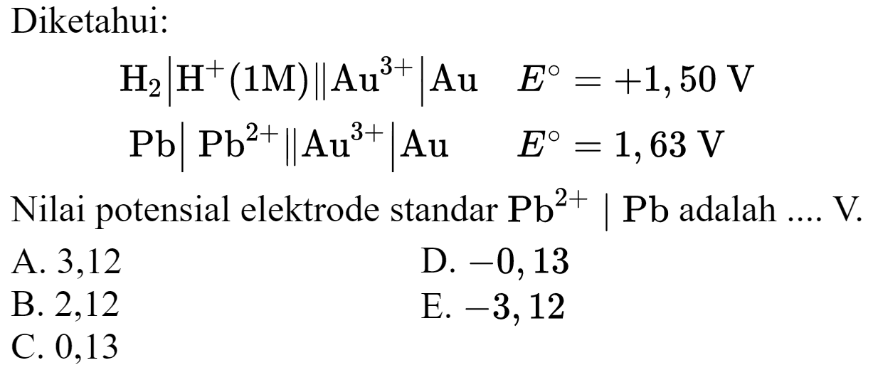 Diketahui:

begin{aligned)
H_(2)|H^(+)(1 M) | Au^(3+)| Au  E=+1,50 V 
~Pb|~Pb^(2+) | Au^(3+)| Au  E=1,63 V


Nilai potensial elektrode standar  Pb^(2+) | Pb  adalah  ... . V .
A. 3,12
D.  -0,13 
B. 2,12
E.  -3,12 
C. 0,13