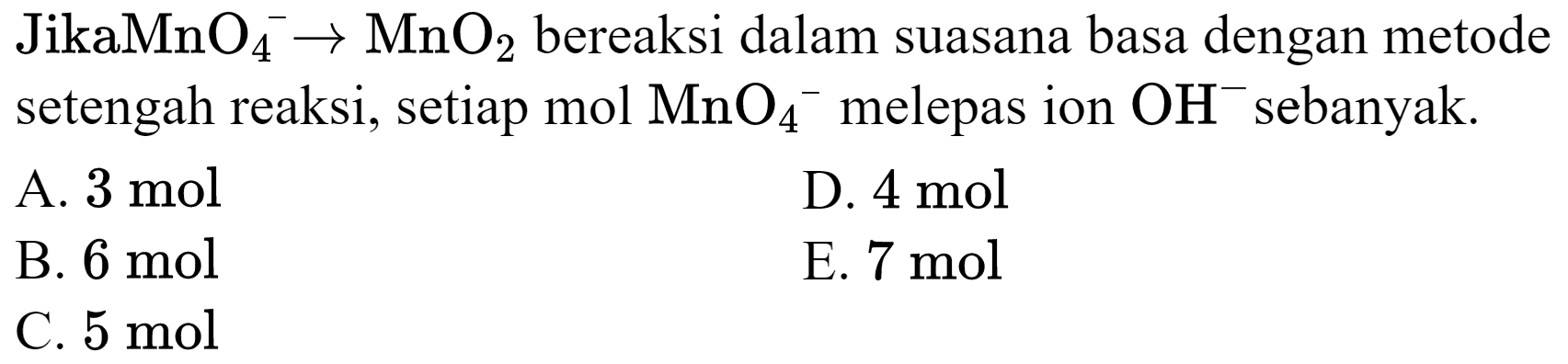  JikaMnO_(4)^(-) -> MnO_(2)  bereaksi dalam suasana basa dengan metode setengah reaksi, setiap mol  MnO_(4)/( )^(-) melepas ion  OH^(-) sebanyak.
A.  3 mol 
D.  4 mol 
B.  6 mol 
E.  7 mol 
C.  5 mol 