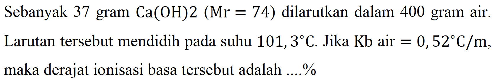 Sebanyak 37 gram  Ca(OH) 2(Mr=74)  dilarutkan dalam 400 gram air. Larutan tersebut mendidih pada suhu  101,3 C . Jika  Kb  air  =0,52 C / m , maka derajat ionisasi basa tersebut adalah ....%