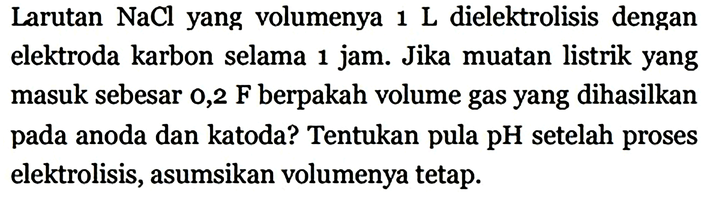 Larutan  NaCl  yang volumenya  1 L  dielektrolisis dengan elektroda karbon selama 1 jam. Jika muatan listrik yang masuk sebesar  0,2 F  berpakah volume gas yang dihasilkan pada anoda dan katoda? Tentukan pula pH setelah proses elektrolisis, asumsikan volumenya tetap.