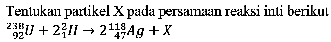 Tentukan partikel  X  pada persamaan reaksi inti berikut  { )_(92)^(238) U+2_(1)^(2) H -> 2_(47)^(118) A g+X