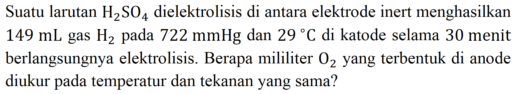 Suatu larutan  H_(2) SO_(4)  dielektrolisis di antara elektrode inert menghasilkan  149 mL  gas  H_(2)  pada  722 mmHg  dan  29{ ) C  di katode selama 30 menit berlangsungnya elektrolisis. Berapa mililiter  O_(2)  yang terbentuk di anode diukur pada temperatur dan tekanan yang sama?