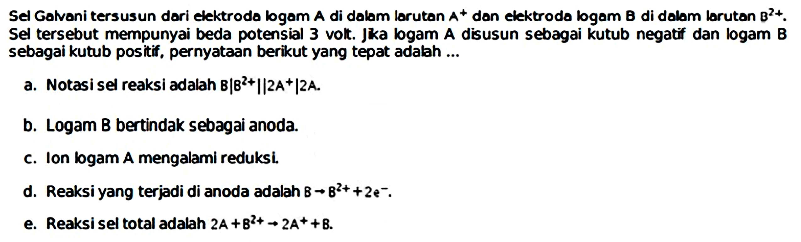 Sel Galvani tersusun dari elektroda logam  A  di dolam lorutan  A^(+) dan elektroda logam B di dalam larutan  B^(2+) . Sel tersebut mempunyai beda potensial 3 volt. Jka logam A disusun sebagai kutub negatif dan logam B sebagai kutub positif, pernyataan berikut yang tepat adalah ...
a. Notasi sel reaksi adalah  B|B^(2+)||2 A+| 2 A .
b. Logam B bertindak sebagai anoda.
c. Ion bogam A mengalami reduksi.
d. Reaksi yang terjadi di anoda adalah  8 -> 8^(2+)+2 e^(-) .
e. Reaksi sel total adalah  2 A+B^(2+) -> 2 A^(+)+B .