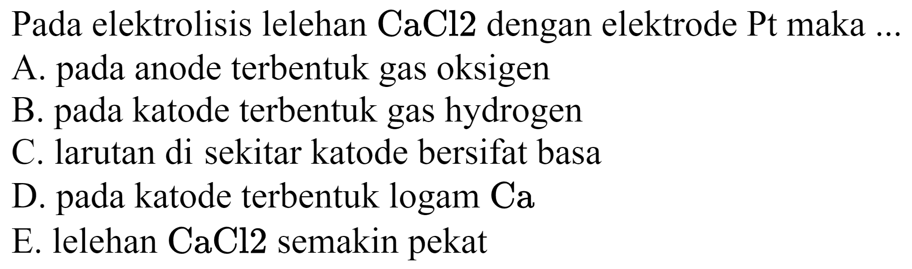 Pada elektrolisis lelehan  CaCl 2  dengan elektrode Pt maka ...
A. pada anode terbentuk gas oksigen
B. pada katode terbentuk gas hydrogen
C. larutan di sekitar katode bersifat basa
D. pada katode terbentuk logam Ca
E. lelehan  CaCl 2  semakin pekat