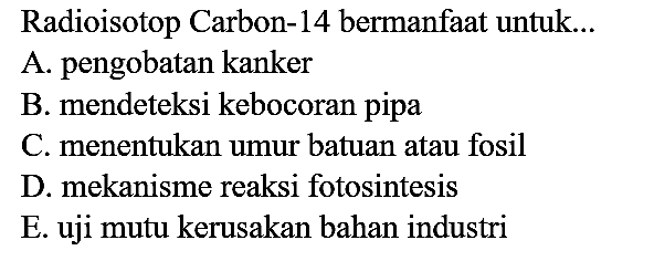 Radioisotop Carbon- 14 bermanfaat untuk...
A. pengobatan kanker
B. mendeteksi kebocoran pipa
C. menentukan umur batuan atau fosil
D. mekanisme reaksi fotosintesis
E. uji mutu kerusakan bahan industri