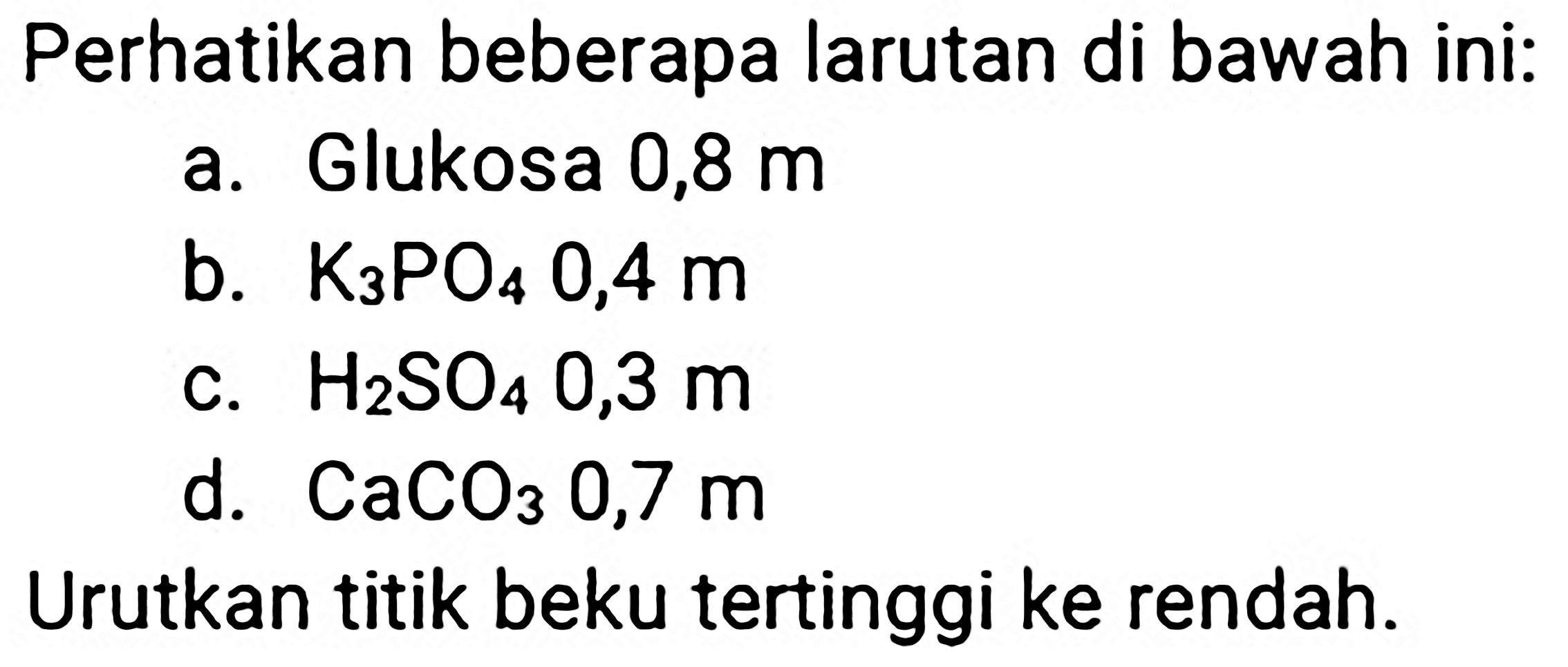 Perhatikan beberapa larutan di bawah ini:
a. Glukosa 0,8 m
b.  K_(3) PO_(4) 0,4 m 
c.  H_(2) SO_(4) 0,3 m 
d.  CaCO_(3) 0,7 m 
Urutkan titik beku tertinggi ke rendah.