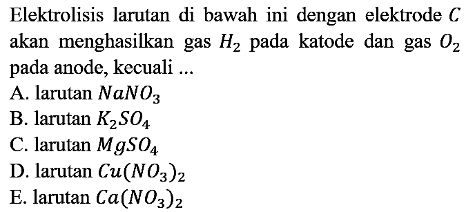 Elektrolisis larutan di bawah ini dengan elektrode C akan menghasilkan gas H2 pada katode dan gas O2 pada anode, kecuali ...
A. larutan NaNO3 B. larutan K2SO4 C. larutan MgSO4 D. larutan Cu(NO3)2 E. larutan Ca(NO3)2