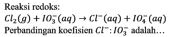 Reaksi redoks: Cl2 (g) + IO3^- (aq) -> Cl^- (aq) + IO4^- (aq) 
Perbandingan koefisien Cl^- : IO3^- adalah...