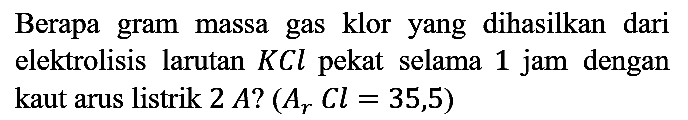 Berapa gram massa gas klor yang dihasilkan dari elektrolisis larutan KCl pekat selama 1 jam dengan kaut arus listrik 2A? (Ar Cl=35,5)