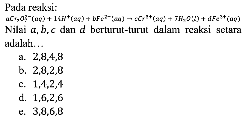 Pada reaksi:
aCr2 O7^(2-)(aq)+14H^(+)(aq)+bFe^(2+)(aq) -> cCr^(3+)(aq)+7H2O(l)+dFe^(3+)(aq) 
Nilai a, b, c dan d berturut-turut dalam reaksi setara adalah...
