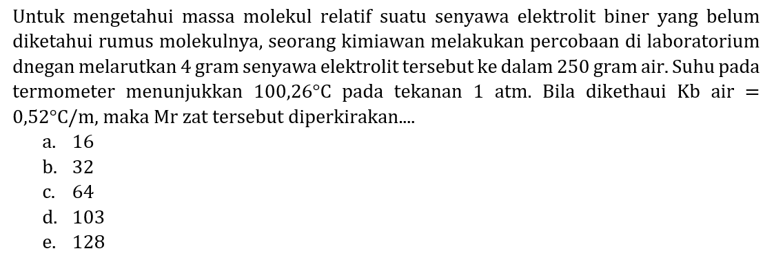 Untuk mengetahui massa molekul relatif suatu senyawa elektrolit biner yang belum diketahui rumus molekulnya, seorang kimiawan melakukan percobaan di laboratorium dnegan melarutkan 4 gram senyawa elektrolit tersebut ke dalam 250 gram air. Suhu pada termometer menunjukkan  100,26 C  pada tekanan 1 atm. Bila dikethaui  Kb  air =  0,52 C / m , maka Mr zat tersebut diperkirakan....
