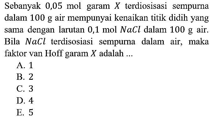 Sebanyak 0,05 mol garam X terdiosisasi sempurna dalam 100 g air mempunyai kenaikan titik didih yang sama dengan larutan 0,1 mol NaCl dalam 100 g air. Bila NaCl terdisosiasi sempurna dalam air, maka faktor van Hoff garam X adalah ...