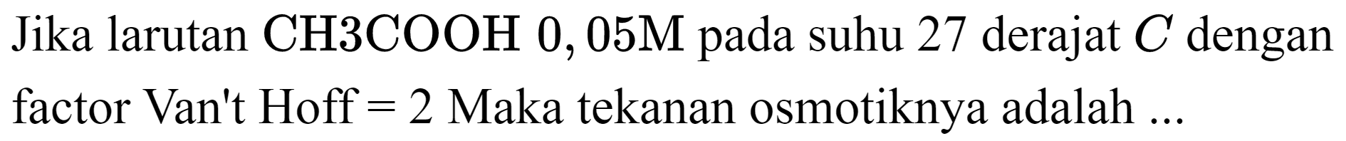 Jika larutan  CH 3 COOH 0,05 M  pada suhu 27 derajat  C  dengan factor Van't Hoff  =2  Maka tekanan osmotiknya adalah ...