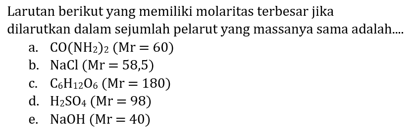 Larutan berikut yang memiliki molaritas terbesar jika dilarutkan dalam sejumlah pelarut yang massanya sama adalah....
a.  CO(NH2)2(Mr=60) 
b.  NaCl(Mr=58,5) 
c.  C6 H5 O4(Mr=180) 
d.  H2 SO4(Mr=98) 
e.  NaOH(Mr=40) 