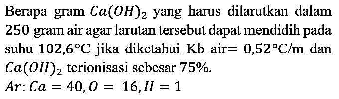 Berapa gram Ca(OH)2 yang harus dilarutkan dalam 250 gram air agar larutan tersebut dapat mendidih pada suhu 102,6 C jika diketahui Kb air =0,52 C/m dan Ca(OH)2 terionisasi sebesar 75%. Ar: Ca=40, O=16, H=1