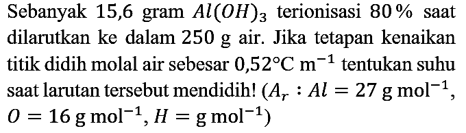 Sebanyak 15,6 gram  Al(OH)3 terionisasi 80% saat dilarutkan ke dalam 250 g air. Jika tetapan kenaikan titik didih molal air sebesar 0,52 Cm^(-1) tentukan suhu saat larutan tersebut mendidih!  (Ar:Al=27 gmol^(-1), O=16 gmol^(-1), H=gmol^(-1))