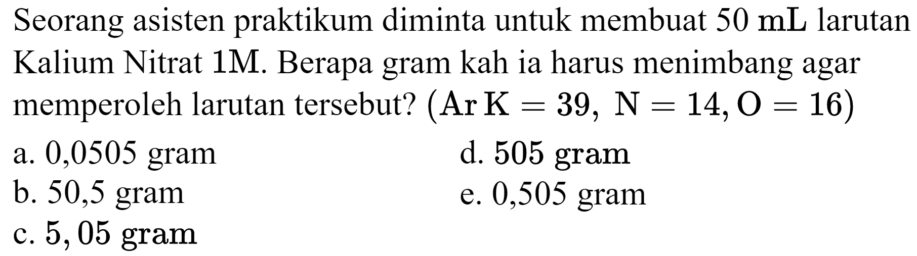 Seorang asisten praktikum diminta untuk membuat 50 mL larutan Kalium Nitrat 1 M. Berapa gram kah ia harus menimbang agar memperoleh larutan tersebut? (Ar K=39, N=14, O=16)