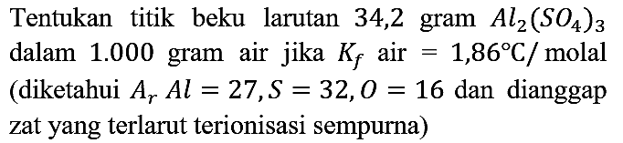 Tentukan titik beku larutan 34,2 gram Al2(SO4)3 dalam 1.000 gram air jika Kf air =1,86 C/molal (diketahui Ar Al=27, S=32, O=16 dan dianggap zat yang terlarut terionisasi sempurna)