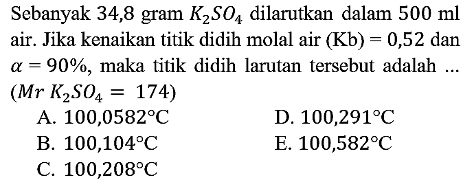 Sebanyak 34,8 gram K2SO4 dilarutkan dalam 500 ml air. Jika kenaikan titik didih molal air (Kb)=0,52 dan a=90%, maka titik didih larutan tersebut adalah ... (Mr K2SO4=174)