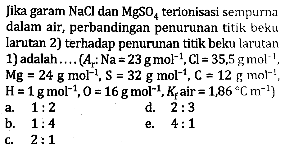 Jika garam  NaCl  dan  MgSO4  terionisasi sempurna dalam air, perbandingan penurunan titik beku larutan 2) terhadap penurunan titik beku larutan 1) adalah.... (  A(r): Na=23 g mol^(-1), Cl=35,5 g mol^(-1) ,  Mg=24 g mol^(-1), S=32 g mol^(-1), C=12 g mol^(-1) ,  H=1 g mol^(-1), O=16 g mol^(-1), K(f)  air  =1,86 C m^(-1)  )
