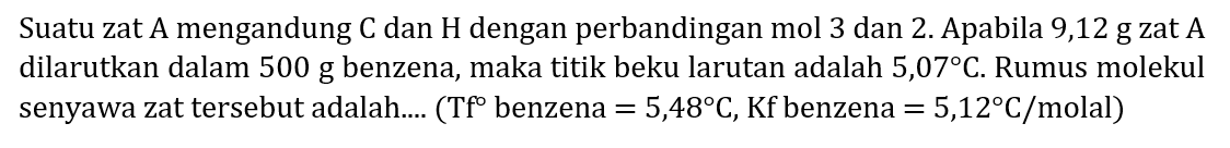 Suatu zat A mengandung  C  dan  H  dengan perbandingan mol 3 dan 2. Apabila 9,12 g zat A dilarutkan dalam 500 g benzena, maka titik beku larutan adalah 5,07°  C . Rumus molekul senyawa zat tersebut adalah.... (  Tf  benzena  =5,48 C ,  Kf  benzena  =5,12 C / molal  )