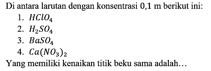 Di antara larutan dengan konsentrasi  0,1 m  berikut ini:
1.  HClO4 
2.  H2SO4 
3.  BaSO4 
4.  Ca(NO3)2 
Yang memiliki kenaikan titik beku sama adalah...