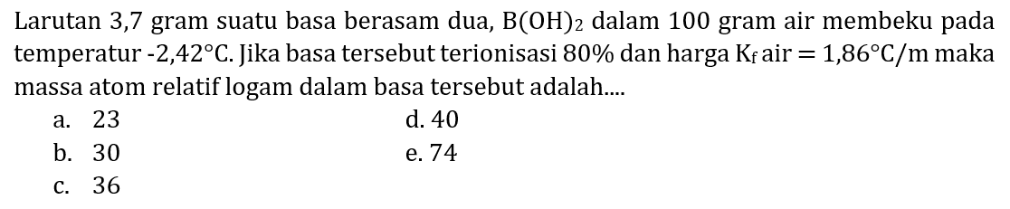 Larutan 3,7 gram suatu basa berasam dua,  B(OH)_(2)  dalam 100 gram air membeku pada temperatur  -2,42 C . Jika basa tersebut terionisasi  80 %  dan harga  K_(f)  air  =1,86 C / m  maka massa atom relatif logam dalam basa tersebut adalah....
a. 23
d. 40
b. 30
e. 74
c. 36