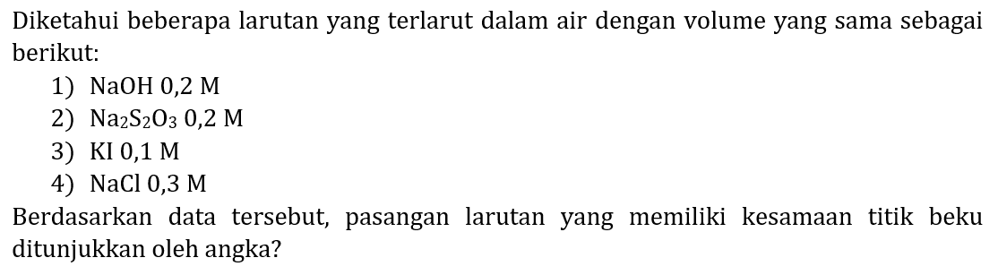 Diketahui beberapa larutan yang terlarut dalam air dengan volume yang sama sebagai berikut:
1)  NaOH 0,2 M 
2)  Na_(2) ~S_(2) O_(3) 0,2 M 
3) KI  0,1 M 
4)  NaCl 0,3 M 
Berdasarkan data tersebut, pasangan larutan yang memiliki kesamaan titik beku ditunjukkan oleh angka?