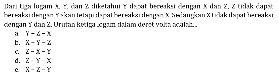 Dari tiga logam X, Y, dan Z diketahui  Y  dapat bereaksi dengan  X  dan Z, Z tidak dapat bereaksi dengan  Y  akan tetapi dapat bereaksi dengan  X . Sedangkan  X  tidak dapat bereaksi dengan  Y  dan Z. Urutan ketiga logam dalam deret volta adalah...
