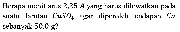 Berapa menit arus  2,25 A  yang harus dilewatkan pada suatu larutan CuSO4 agar diperoleh endapan  Cu  sebanyak  50,0 g?